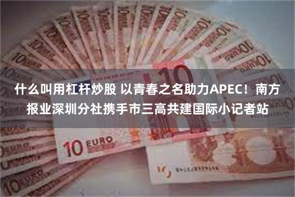 什么叫用杠杆炒股 以青春之名助力APEC！南方报业深圳分社携手市三高共建国际小记者站