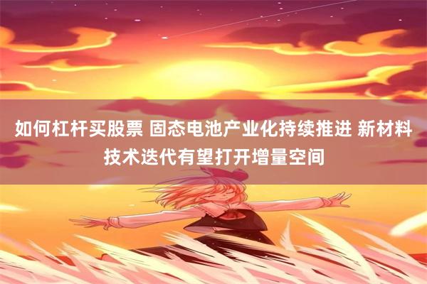 如何杠杆买股票 固态电池产业化持续推进 新材料技术迭代有望打开增量空间