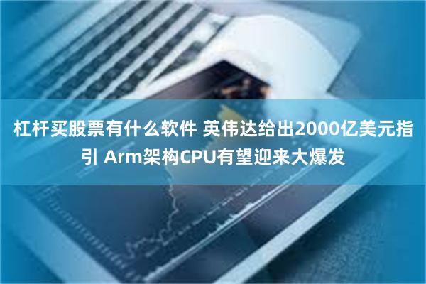 杠杆买股票有什么软件 英伟达给出2000亿美元指引 Arm架构CPU有望迎来大爆发