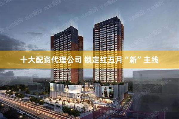 十大配资代理公司 锁定红五月“新”主线