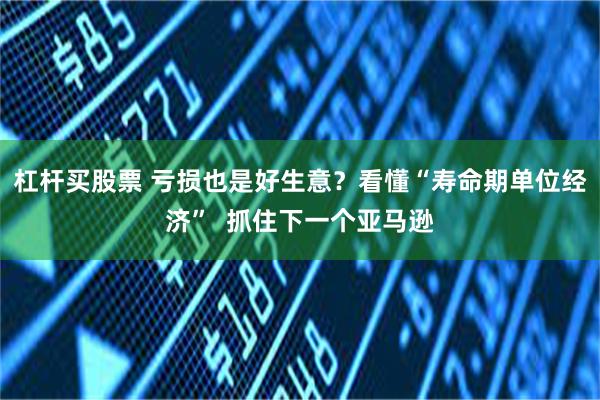 杠杆买股票 亏损也是好生意？看懂“寿命期单位经济”  抓住下一个亚马逊