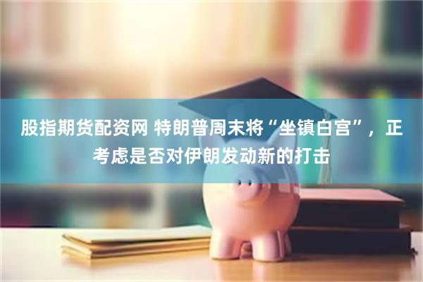 股指期货配资网 特朗普周末将“坐镇白宫”，正考虑是否对伊朗发动新的打击