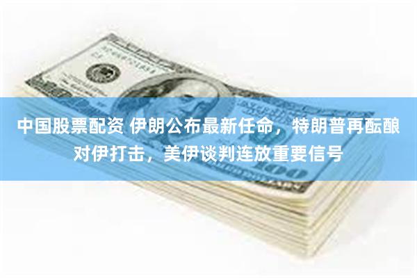 中国股票配资 伊朗公布最新任命，特朗普再酝酿对伊打击，美伊谈判连放重要信号