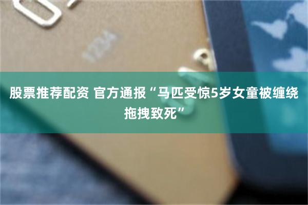 股票推荐配资 官方通报“马匹受惊5岁女童被缠绕拖拽致死”
