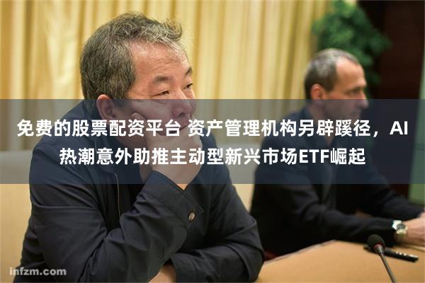 免费的股票配资平台 资产管理机构另辟蹊径，AI热潮意外助推主动型新兴市场ETF崛起