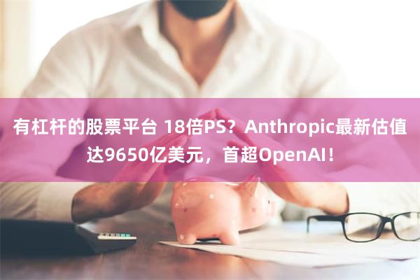 有杠杆的股票平台 18倍PS？Anthropic最新估值达9650亿美元，首超OpenAI！