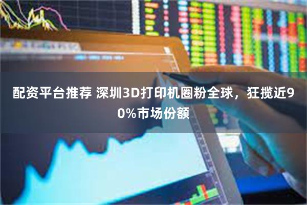 配资平台推荐 深圳3D打印机圈粉全球，狂揽近90%市场份额