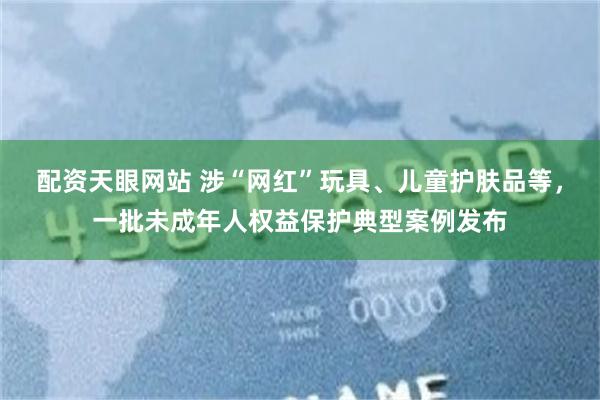 配资天眼网站 涉“网红”玩具、儿童护肤品等，一批未成年人权益保护典型案例发布