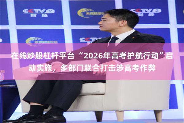 在线炒股杠杆平台 “2026年高考护航行动”启动实施，多部门联合打击涉高考作弊