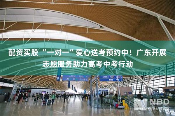 配资买股 “一对一”爱心送考预约中！广东开展志愿服务助力高考中考行动