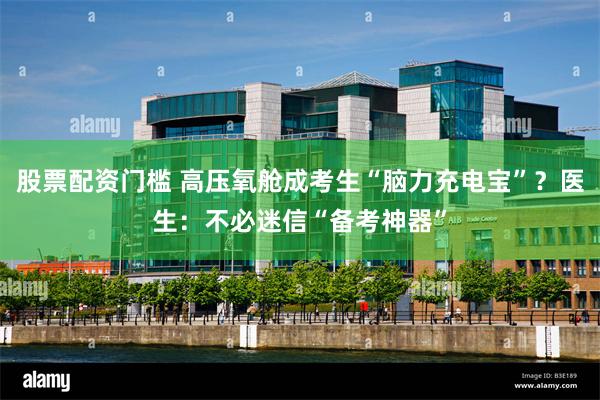 股票配资门槛 高压氧舱成考生“脑力充电宝”？医生：不必迷信“备考神器”