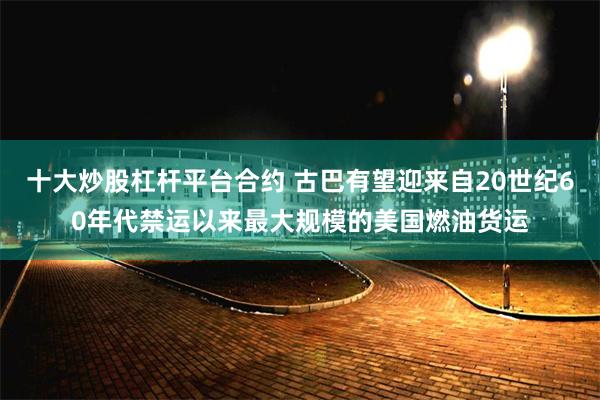 十大炒股杠杆平台合约 古巴有望迎来自20世纪60年代禁运以来最大规模的美国燃油货运