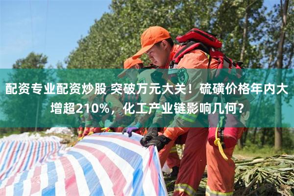 配资专业配资炒股 突破万元大关！硫磺价格年内大增超210%，化工产业链影响几何？