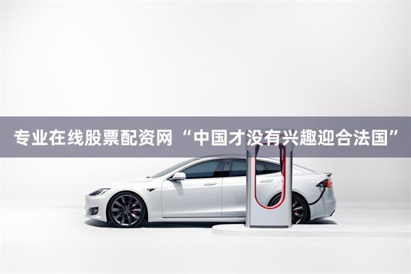 专业在线股票配资网 “中国才没有兴趣迎合法国”
