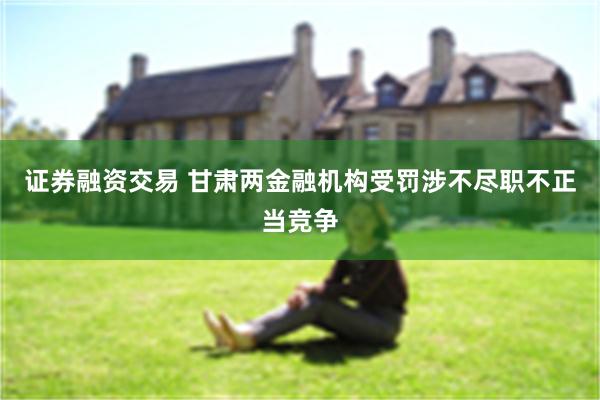 证券融资交易 甘肃两金融机构受罚　涉不尽职不正当竞争