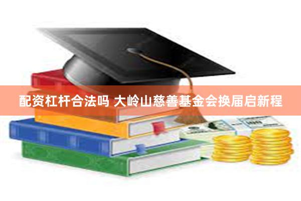 配资杠杆合法吗 大岭山慈善基金会换届启新程