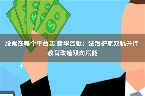 股票在哪个平台买 新华监狱：法治护航双轨并行 教育改造双向赋能