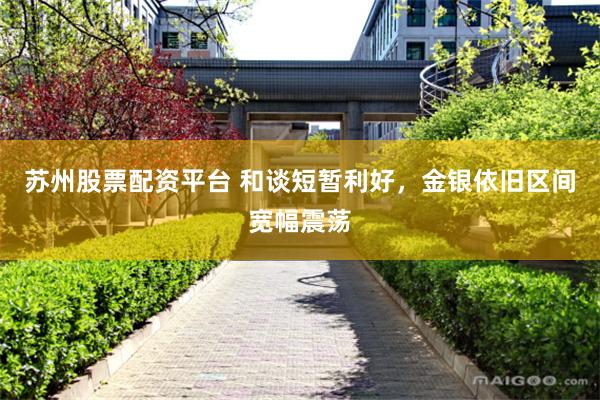 苏州股票配资平台 和谈短暂利好，金银依旧区间宽幅震荡