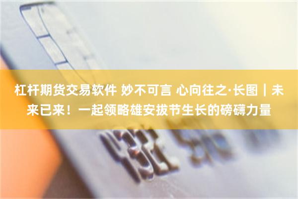 杠杆期货交易软件 妙不可言 心向往之·长图｜未来已来！一起领略雄安拔节生长的磅礴力量