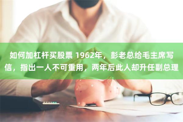 如何加杠杆买股票 1962年，彭老总给毛主席写信，指出一人不可重用，两年后此人却升任副总理