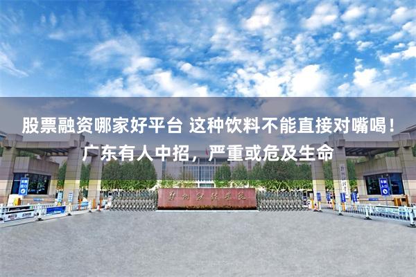 股票融资哪家好平台 这种饮料不能直接对嘴喝！广东有人中招，严重或危及生命