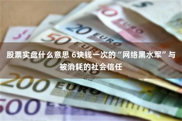 股票实盘什么意思 6块钱一次的“网络黑水军”与被消耗的社会信任