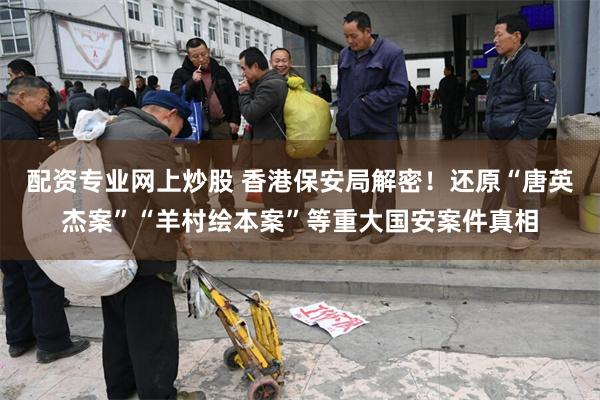配资专业网上炒股 香港保安局解密！还原“唐英杰案”“羊村绘本案”等重大国安案件真相
