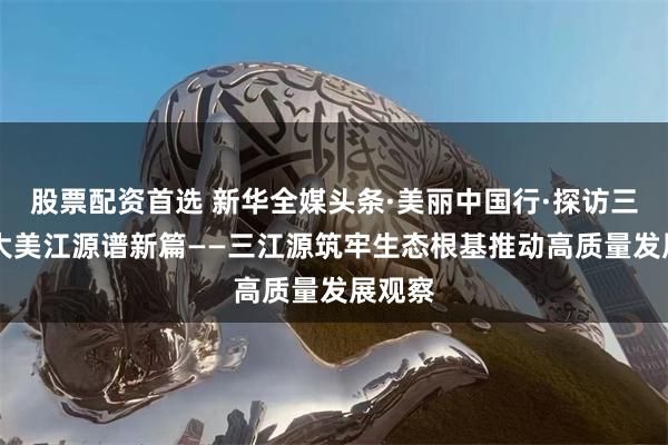 股票配资首选 新华全媒头条·美丽中国行·探访三江源|大美江源谱新篇——三江源筑牢生态根基推动高质量发展观察