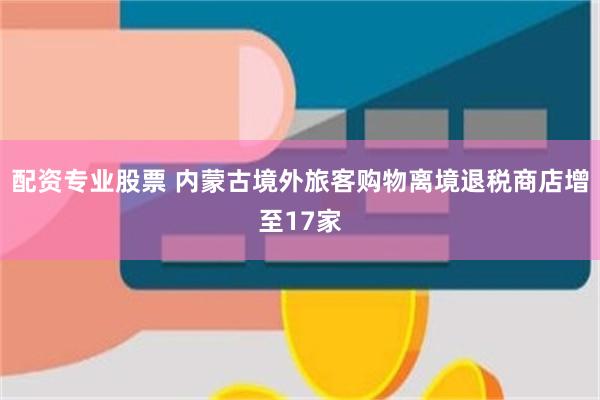配资专业股票 内蒙古境外旅客购物离境退税商店增至17家