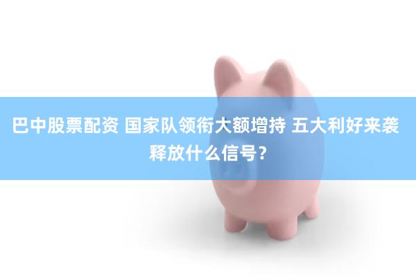 巴中股票配资 国家队领衔大额增持 五大利好来袭 释放什么信号？