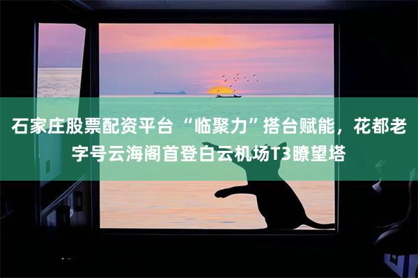 石家庄股票配资平台 “临聚力”搭台赋能，花都老字号云海阁首登白云机场T3瞭望塔