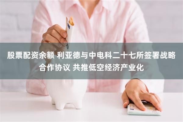 股票配资余额 利亚德与中电科二十七所签署战略合作协议 共推低空经济产业化