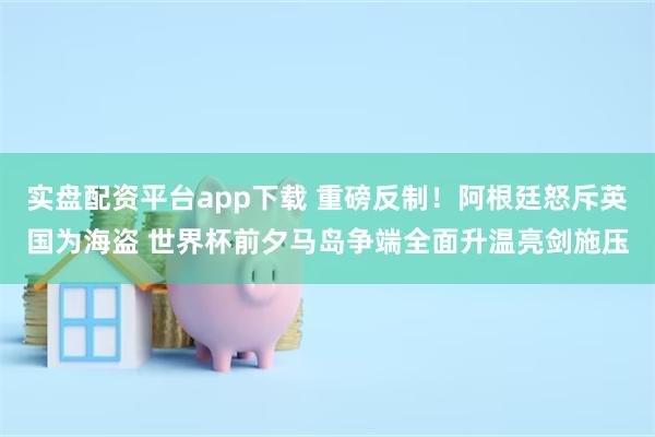 实盘配资平台app下载 重磅反制！阿根廷怒斥英国为海盗 世界杯前夕马岛争端全面升温亮剑施压