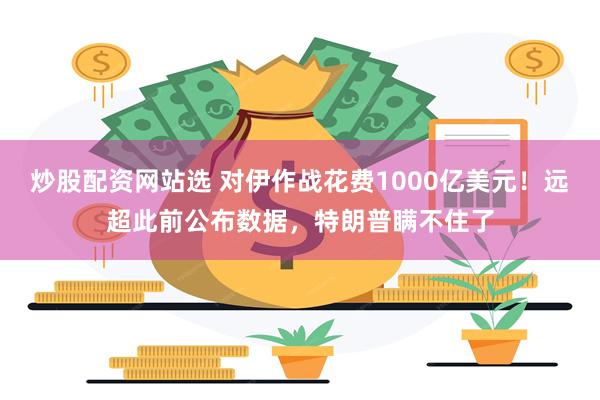 炒股配资网站选 对伊作战花费1000亿美元！远超此前公布数据，特朗普瞒不住了
