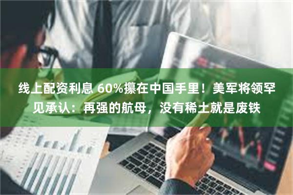 线上配资利息 60%攥在中国手里！美军将领罕见承认：再强的航母，没有稀土就是废铁