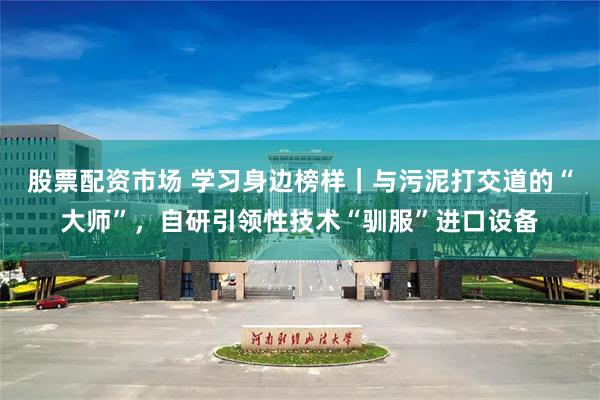 股票配资市场 学习身边榜样｜与污泥打交道的“大师”，自研引领性技术“驯服”进口设备