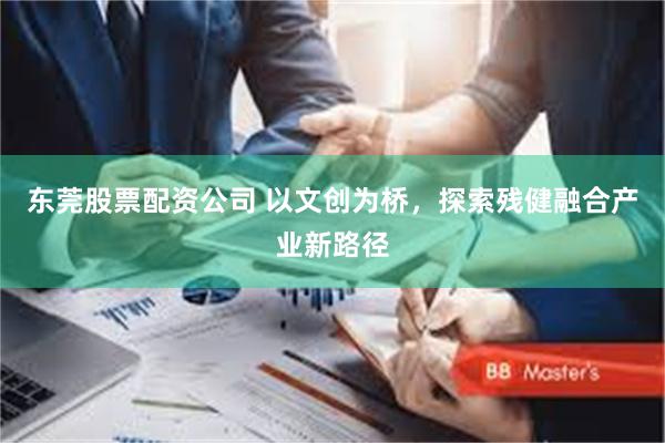 东莞股票配资公司 以文创为桥，探索残健融合产业新路径