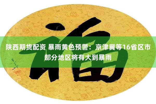 陕西期货配资 暴雨黄色预警：京津冀等16省区市部分地区将有大到暴雨
