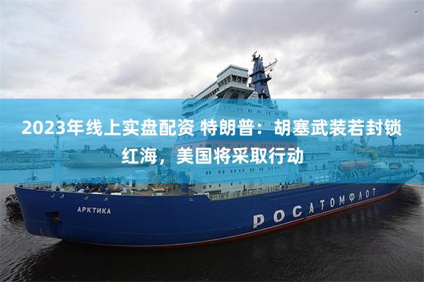 2023年线上实盘配资 特朗普：胡塞武装若封锁红海，美国将采取行动
