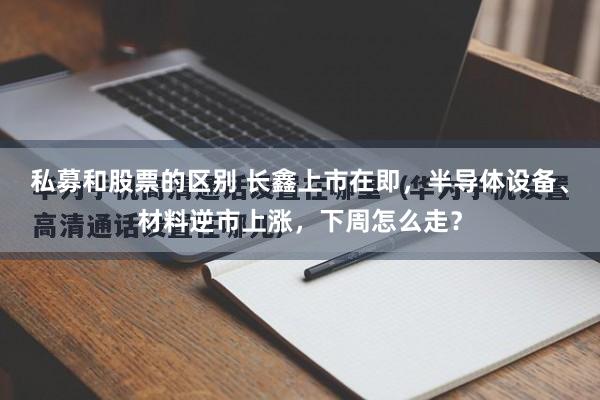 私募和股票的区别 长鑫上市在即，半导体设备、材料逆市上涨，下周怎么走？