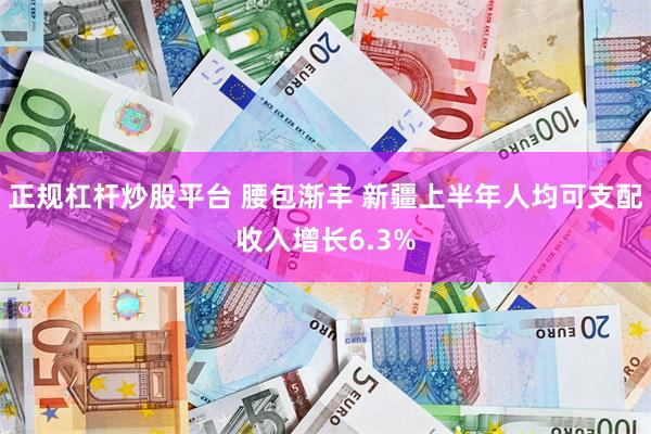 正规杠杆炒股平台 腰包渐丰 新疆上半年人均可支配收入增长6.3%