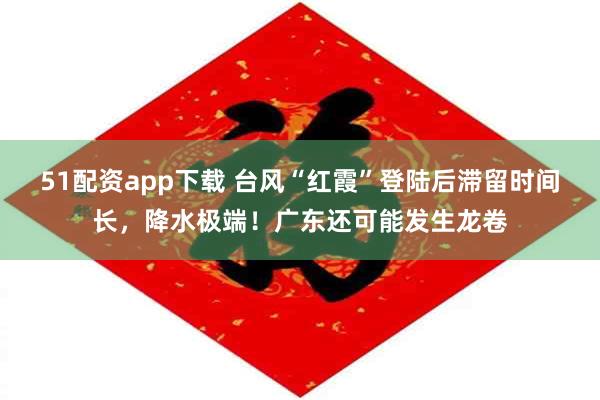 51配资app下载 台风“红霞”登陆后滞留时间长，降水极端！广东还可能发生龙卷