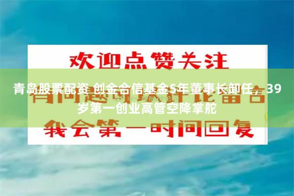 青岛股票配资 创金合信基金5年董事长卸任，39岁第一创业高管空降掌舵