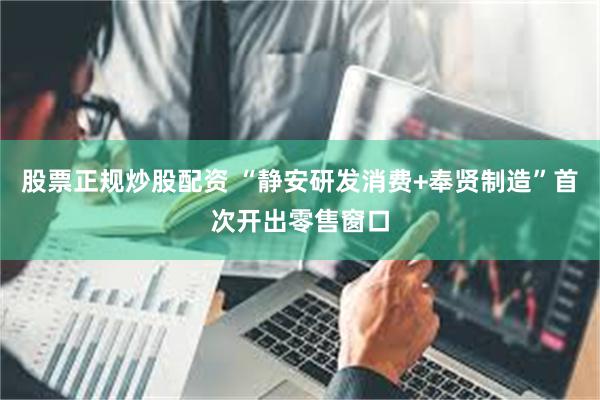 股票正规炒股配资 “静安研发消费+奉贤制造”首次开出零售窗口