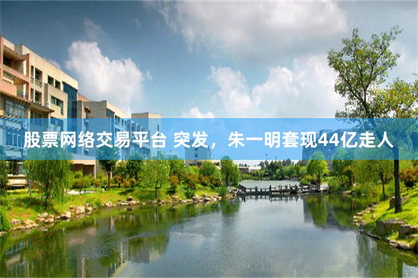 股票网络交易平台 突发，朱一明套现44亿走人