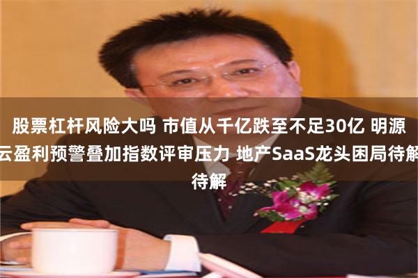 股票杠杆风险大吗 市值从千亿跌至不足30亿 明源云盈利预警叠加指数评审压力 地产SaaS龙头困局待解