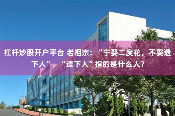 杠杆炒股开户平台 老祖宗：“宁娶二度花，不娶遗下人”，“遗下人”指的是什么人？