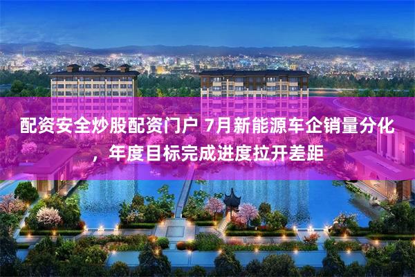 配资安全炒股配资门户 7月新能源车企销量分化，年度目标完成进度拉开差距