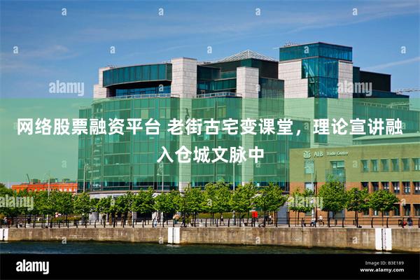 网络股票融资平台 老街古宅变课堂，理论宣讲融入仓城文脉中