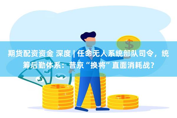 期货配资资金 深度 | 任命无人系统部队司令，统筹后勤体系：普京“换将”直面消耗战？